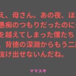 ねえ、母さん。あの夜、ほんの愚痴のつもりだったのに一線を越えてしまった僕たちは、背徳の深淵からもう二度と抜け出せないんだね。