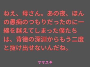 ねえ、母さん。あの夜、ほんの愚痴のつもりだったのに一線を越えてしまった僕たちは、背徳の深淵からもう二度と抜け出せないんだね。