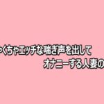 めちゃくちゃエッチな喘ぎ声を出してオナニーする人妻の様子