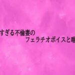 卑猥すぎる不倫妻のフェラチオボイスと喘ぎ声